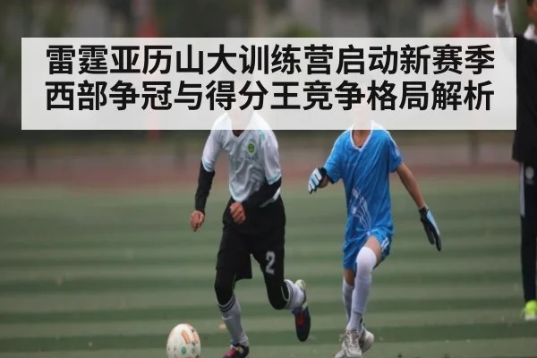雷霆亚历山大训练营启动新赛季西部争冠与得分王竞争格局解析