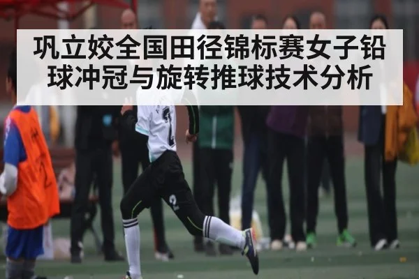 巩立姣全国田径锦标赛女子铅球冲冠与旋转推球技术分析