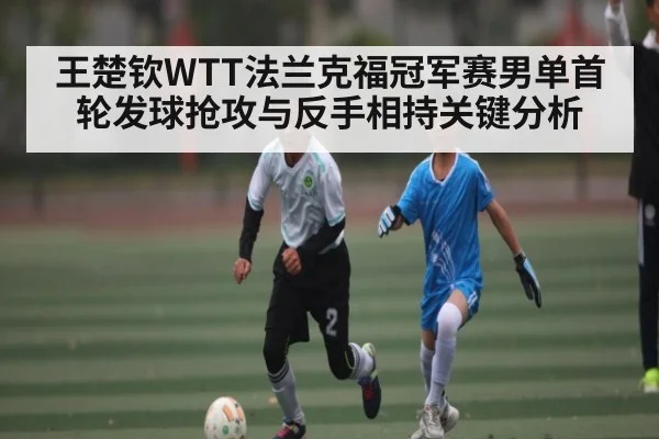 王楚钦WTT法兰克福冠军赛男单首轮发球抢攻与反手相持关键分析