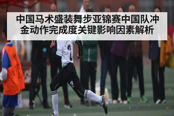 中国马术盛装舞步亚锦赛中国队冲金动作完成度关键影响因素解析