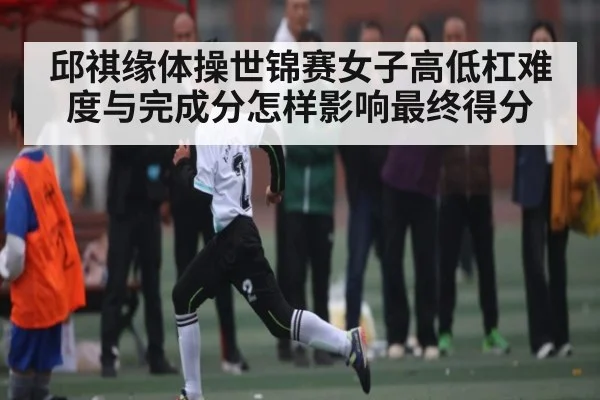 邱祺缘体操世锦赛女子高低杠难度与完成分怎样影响最终得分